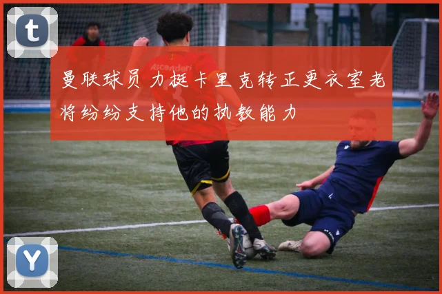 曼联球员力挺卡里克转正更衣室老将纷纷支持他的执教能力