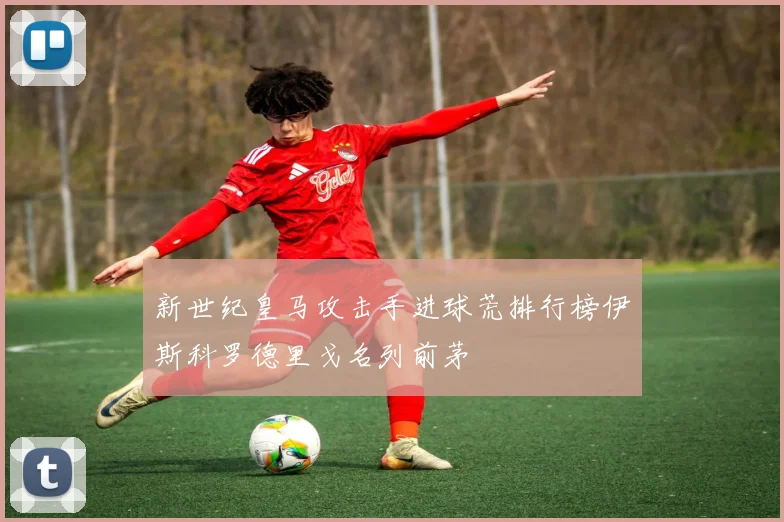 新世纪皇马攻击手进球荒排行榜伊斯科罗德里戈名列前茅