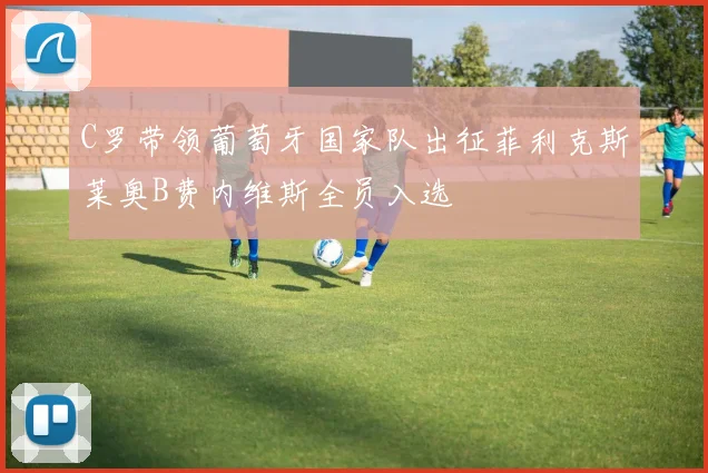 C罗带领葡萄牙国家队出征菲利克斯莱奥B费内维斯全员入选