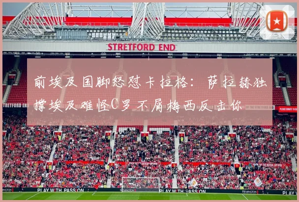 前埃及国脚怒怼卡拉格：萨拉赫独撑埃及难怪C罗不屑梅西反击你