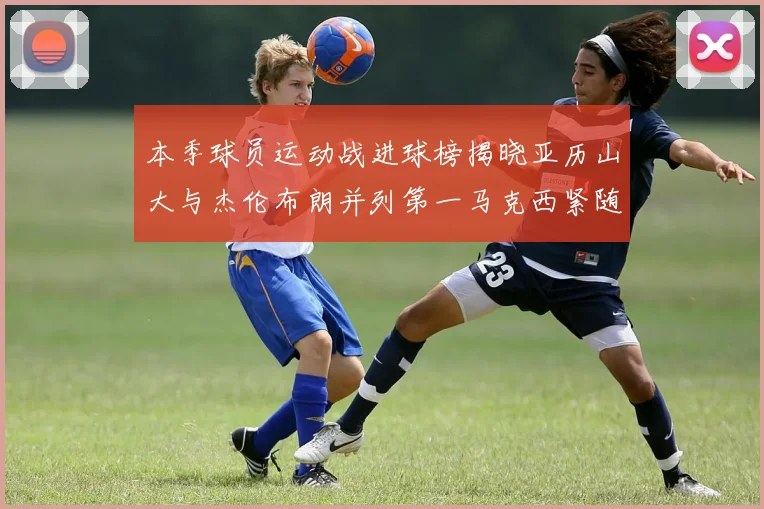本季球员运动战进球榜揭晓亚历山大与杰伦布朗并列第一马克西紧随其后