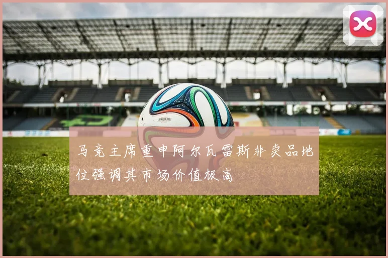 马竞主席重申阿尔瓦雷斯非卖品地位强调其市场价值极高