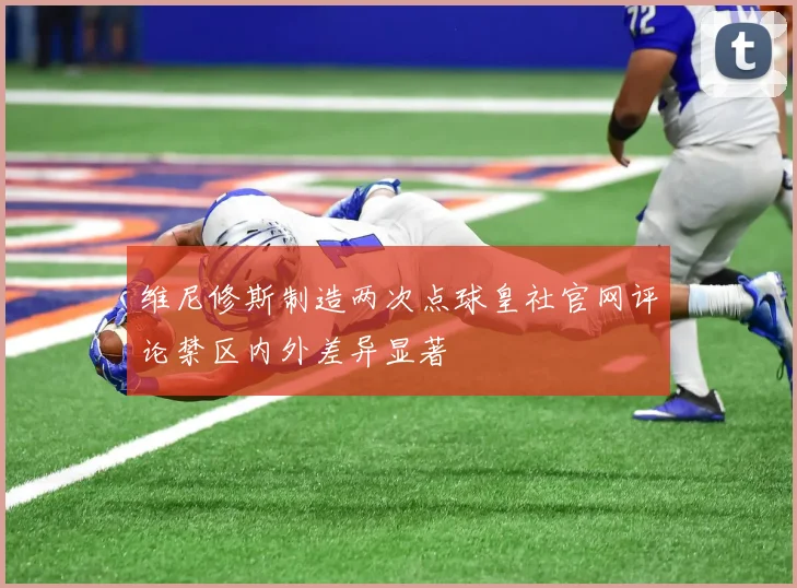 维尼修斯制造两次点球皇社官网评论禁区内外差异显著