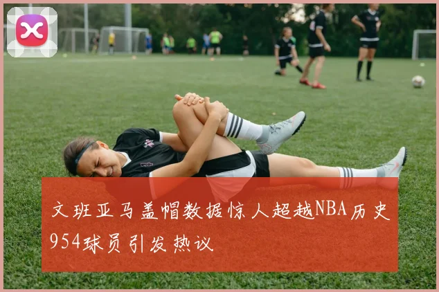文班亚马盖帽数据惊人超越NBA历史954球员引发热议