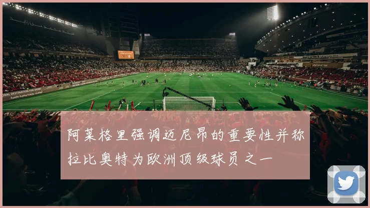 阿莱格里强调迈尼昂的重要性并称拉比奥特为欧洲顶级球员之一