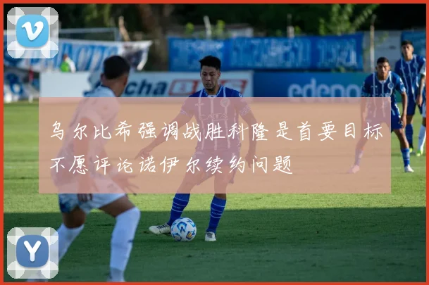 乌尔比希强调战胜科隆是首要目标不愿评论诺伊尔续约问题