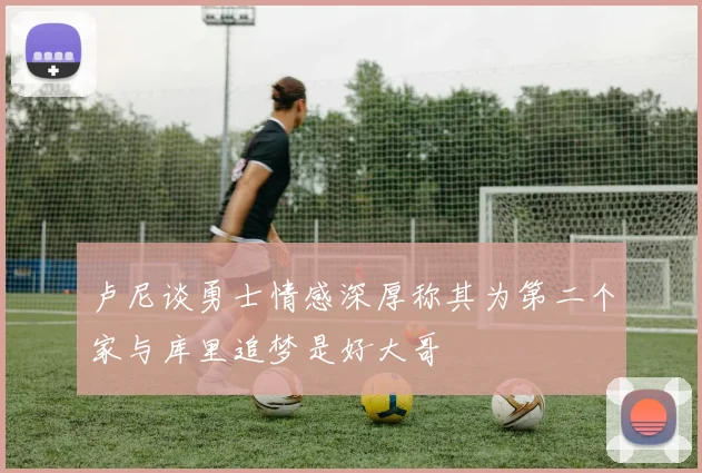卢尼谈勇士情感深厚称其为第二个家与库里追梦是好大哥