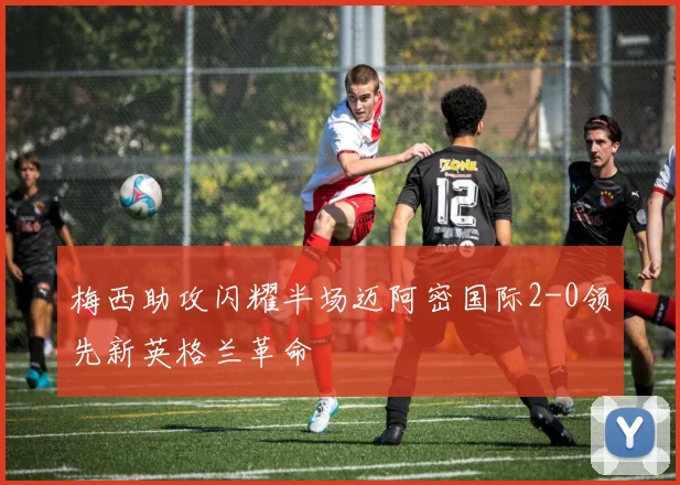 梅西助攻闪耀半场迈阿密国际2-0领先新英格兰革命